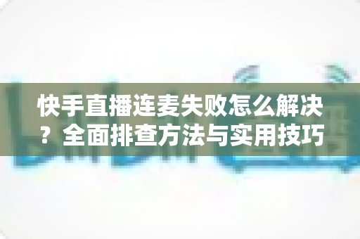 快手直播连麦失败怎么解决?全面排查方法与实用技巧助您快速恢复连麦功能 快手直播连麦失败怎么解决?全面排查方法与实用技巧助您快速恢复连麦功能