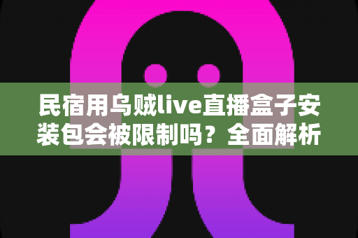 民宿用乌贼live直播盒子安装包会被限制吗？全面解析限制原因、使用风险与合规指南