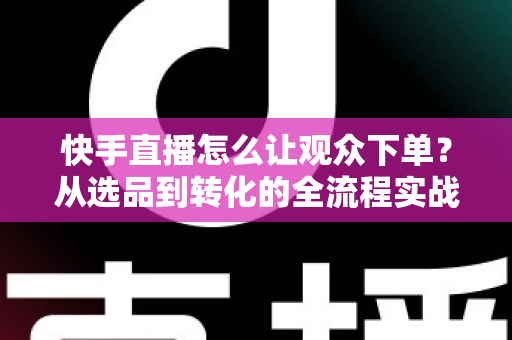 快手直播怎么让观众下单?从选品到转化的全流程实战营销指南 快手直播怎么让观众下单?从选品到转化的全流程实战营销指南