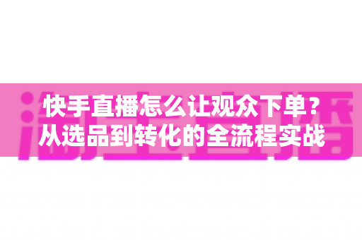 快手直播怎么让观众下单?从选品到转化的全流程实战营销指南 快手直播怎么让观众下单?从选品到转化的全流程实战营销指南