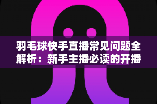 羽毛球快手直播常见问题全解析：新手主播必读的开播、技术与运营一站式指南