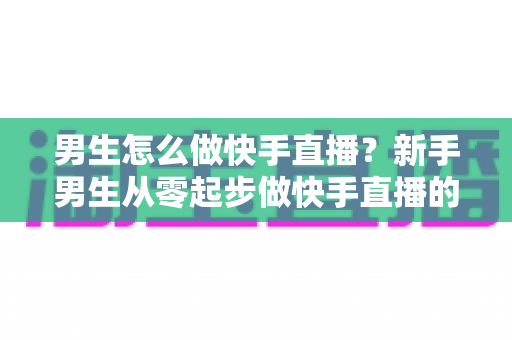 男生怎么做快手直播?新手男生从零起步做快手直播的实战指南 男生怎么做快手直播?新手男生从零起步做快手直播的实战指南