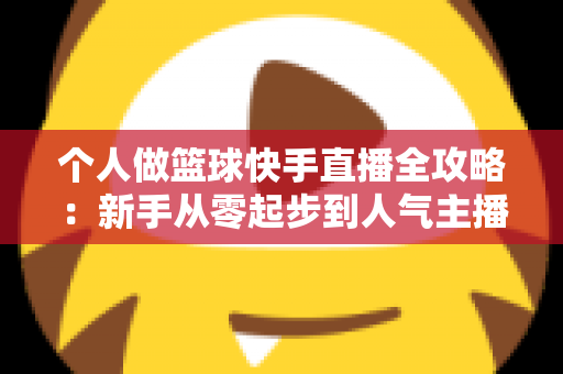 个人做篮球快手直播全攻略:新手从零起步到人气主播的实战指南 个人做篮球快手直播全攻略:新手从零起步到人气主播的实战指南