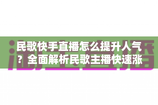 民歌快手直播怎么提升人气？全面解析民歌主播快速涨粉的实用攻略与运营技巧