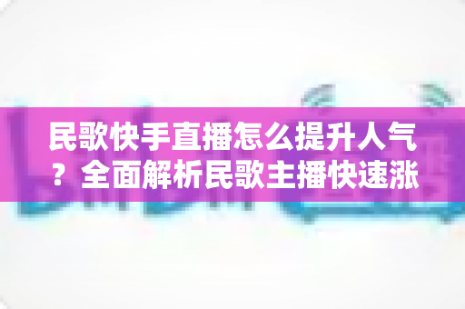 民歌快手直播怎么提升人气？全面解析民歌主播快速涨粉的实用攻略与运营技巧
