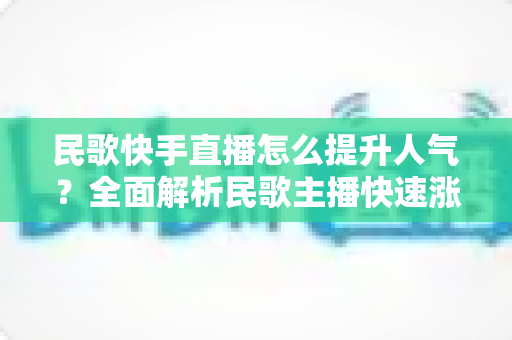 民歌快手直播怎么提升人气？全面解析民歌主播快速涨粉的实用攻略与运营技巧