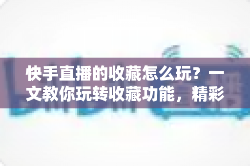 快手直播的收藏怎么玩?一文教你玩转收藏功能,精彩直播再也不错过 快手直播的收藏怎么玩?一文教你玩转收藏功能,精彩直播再也不错过