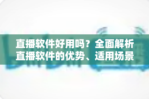 直播软件好用吗？全面解析直播软件的优势、适用场景与挑选技巧