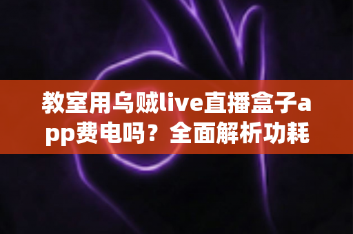 教室用乌贼live直播盒子app费电吗?全面解析功耗真相与省电技巧 教室用乌贼live直播盒子app费电吗?全面解析功耗真相与省电技巧
