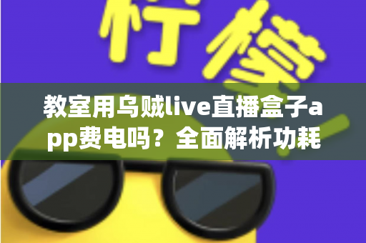 教室用乌贼live直播盒子app费电吗?全面解析功耗真相与省电技巧 教室用乌贼live直播盒子app费电吗?全面解析功耗真相与省电技巧