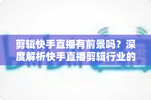 剪辑快手直播有前景吗?深度解析快手直播剪辑行业的需求、收入模式与未来发展 剪辑快手直播有前景吗?深度解析快手直播剪辑行业的需求、收入模式与未来发展