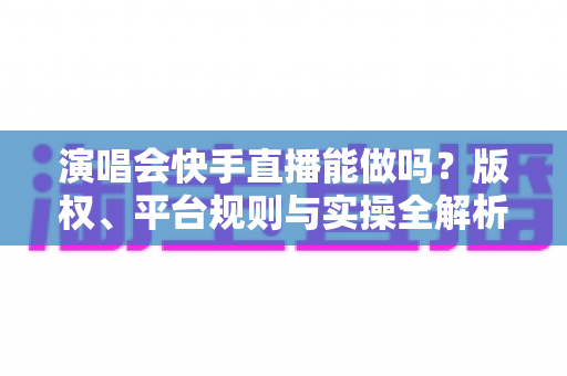 演唱会快手直播能做吗?版权、平台规则与实操全解析 演唱会快手直播能做吗?版权、平台规则与实操全解析