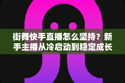 街舞快手直播怎么坚持？新手主播从冷启动到稳定成长的全流程实战指南