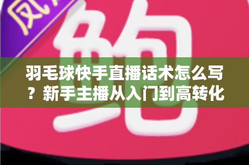 羽毛球快手直播话术怎么写?新手主播从入门到高转化的完整话术创作指南 羽毛球快手直播话术怎么写?新手主播从入门到高转化的完整话术创作指南