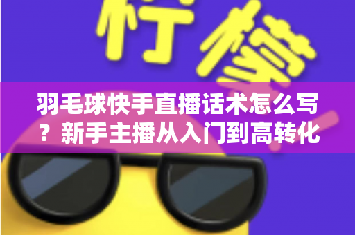 羽毛球快手直播话术怎么写?新手主播从入门到高转化的完整话术创作指南 羽毛球快手直播话术怎么写?新手主播从入门到高转化的完整话术创作指南