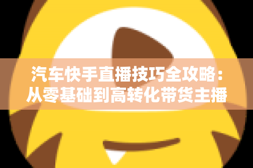 汽车快手直播技巧全攻略:从零基础到高转化带货主播的实战指南 汽车快手直播技巧全攻略:从零基础到高转化带货主播的实战指南