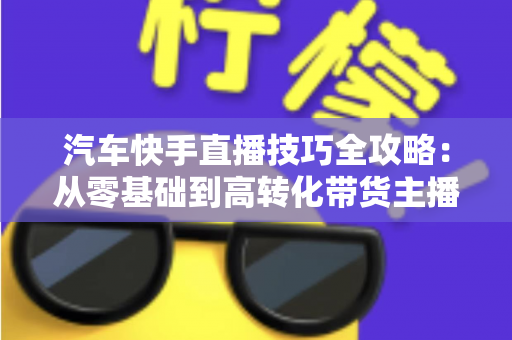 汽车快手直播技巧全攻略:从零基础到高转化带货主播的实战指南 汽车快手直播技巧全攻略:从零基础到高转化带货主播的实战指南
