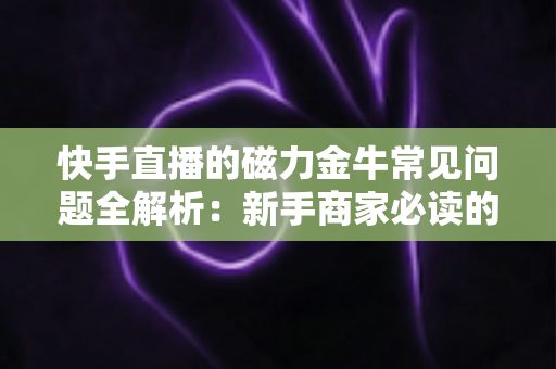 快手直播的磁力金牛常见问题全解析：新手商家必读的高效投放指南