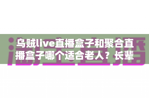乌贼live直播盒子和聚合直播盒子哪个适合老人?长辈选购直播盒子最全指南 乌贼live直播盒子和聚合直播盒子哪个适合老人?长辈选购直播盒子最全指南