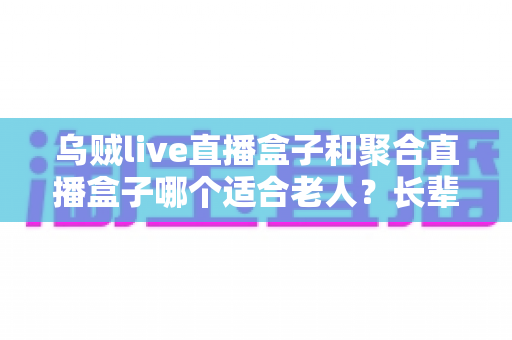 乌贼live直播盒子和聚合直播盒子哪个适合老人?长辈选购直播盒子最全指南 乌贼live直播盒子和聚合直播盒子哪个适合老人?长辈选购直播盒子最全指南