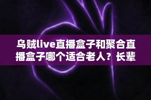 乌贼live直播盒子和聚合直播盒子哪个适合老人？长辈选购直播盒子最全指南