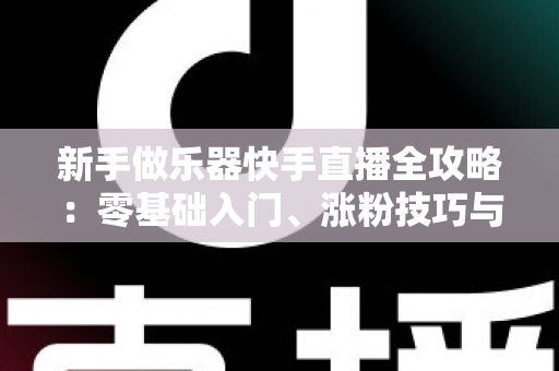 新手做乐器快手直播全攻略:零基础入门、涨粉技巧与变现路径一站式指南 新手做乐器快手直播全攻略:零基础入门、涨粉技巧与变现路径一站式指南