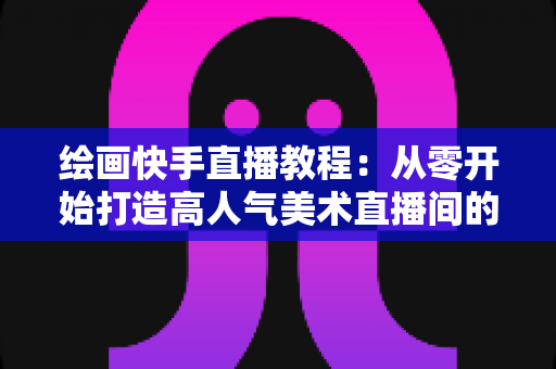 绘画快手直播教程：从零开始打造高人气美术直播间的完整指南