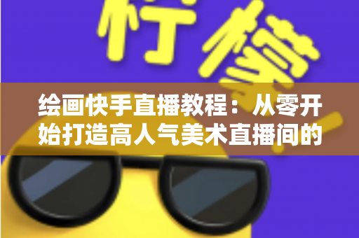 绘画快手直播教程：从零开始打造高人气美术直播间的完整指南