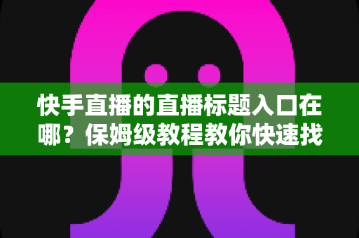 快手直播的直播标题入口在哪?保姆级教程教你快速找到标题设置位置并写出高人气直播标题 快手直播的直播标题入口在哪?保姆级教程教你快速找到标题设置位置并写出高人气直播标题