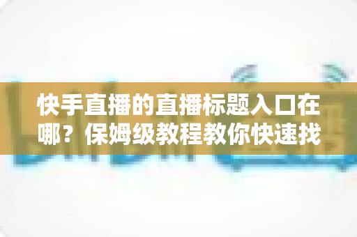快手直播的直播标题入口在哪?保姆级教程教你快速找到标题设置位置并写出高人气直播标题 快手直播的直播标题入口在哪?保姆级教程教你快速找到标题设置位置并写出高人气直播标题