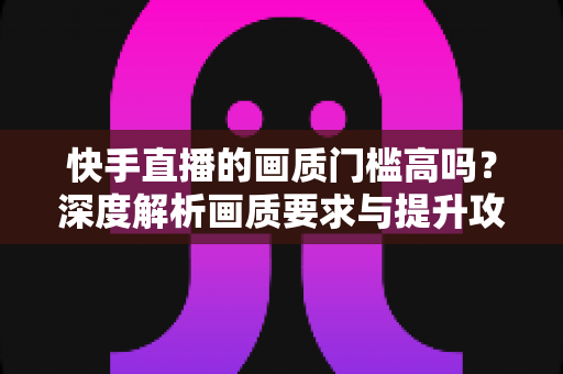 快手直播的画质门槛高吗？深度解析画质要求与提升攻略