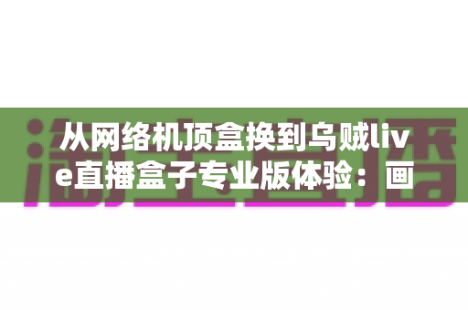 从网络机顶盒换到乌贼live直播盒子专业版体验：画质、频道与流畅度全面升级的真实换机测评