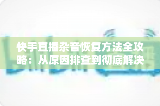 快手直播杂音恢复方法全攻略：从原因排查到彻底解决的实用指南