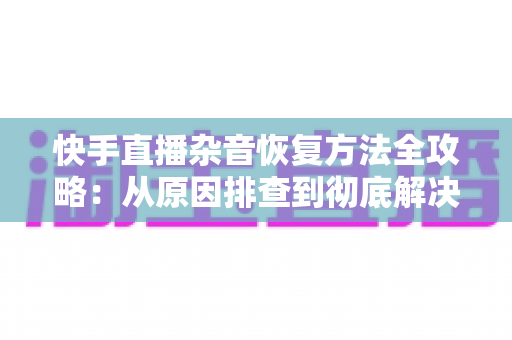 快手直播杂音恢复方法全攻略：从原因排查到彻底解决的实用指南