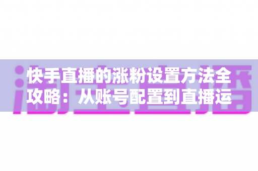 快手直播的涨粉设置方法全攻略:从账号配置到直播运营,新手也能快速涨粉的实用指南 快手直播的涨粉设置方法全攻略:从账号配置到直播运营,新手也能快速涨粉的实用指南
