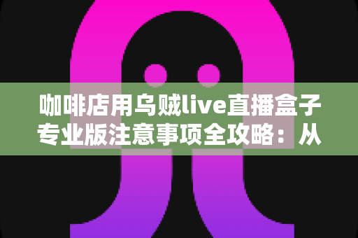 咖啡店用乌贼live直播盒子专业版注意事项全攻略：从设备部署到内容合规的门店直播实操指南