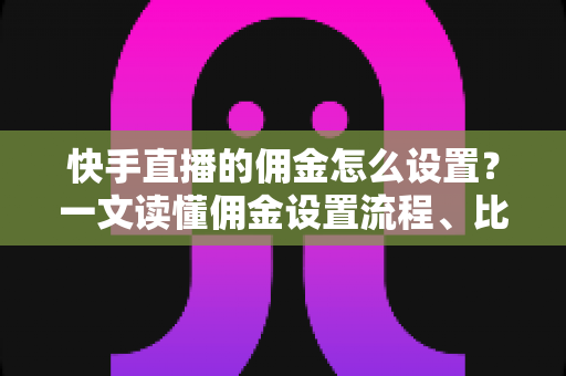 快手直播的佣金怎么设置？一文读懂佣金设置流程、比例技巧与常见问题