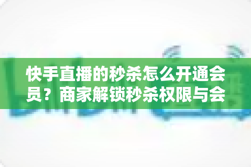 快手直播的秒杀怎么开通会员?商家解锁秒杀权限与会员权益的全流程实战指南 快手直播的秒杀怎么开通会员?商家解锁秒杀权限与会员权益的全流程实战指南