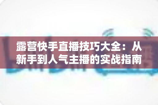 露营快手直播技巧大全:从新手到人气主播的实战指南(2025最新版) 露营快手直播技巧大全:从新手到人气主播的实战指南(2025最新版)