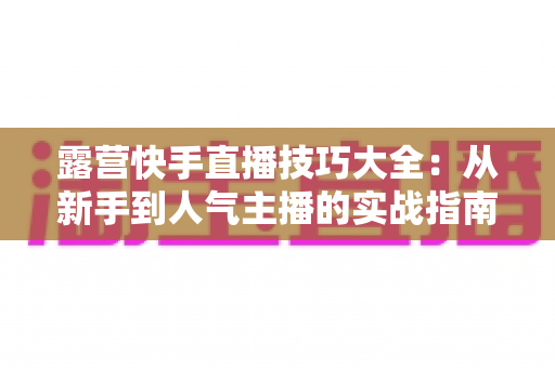 露营快手直播技巧大全:从新手到人气主播的实战指南(2025最新版) 露营快手直播技巧大全:从新手到人气主播的实战指南(2025最新版)