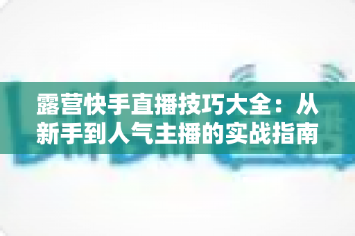 露营快手直播技巧大全:从新手到人气主播的实战指南(2025最新版) 露营快手直播技巧大全:从新手到人气主播的实战指南(2025最新版)