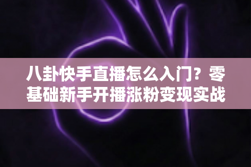 八卦快手直播怎么入门?零基础新手开播涨粉变现实战全攻略 八卦快手直播怎么入门?零基础新手开播涨粉变现实战全攻略
