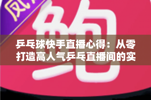 乒乓球快手直播心得：从零打造高人气乒乓直播间的实战经验分享