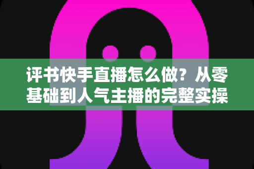 评书快手直播怎么做?从零基础到人气主播的完整实操攻略 评书快手直播怎么做?从零基础到人气主播的完整实操攻略
