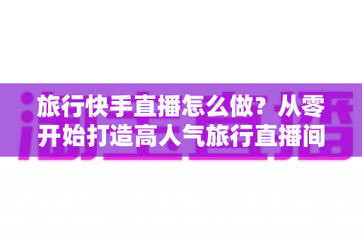 旅行快手直播怎么做?从零开始打造高人气旅行直播间的完整指南 旅行快手直播怎么做?从零开始打造高人气旅行直播间的完整指南