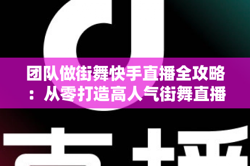 团队做街舞快手直播全攻略：从零打造高人气街舞直播间的实战指南