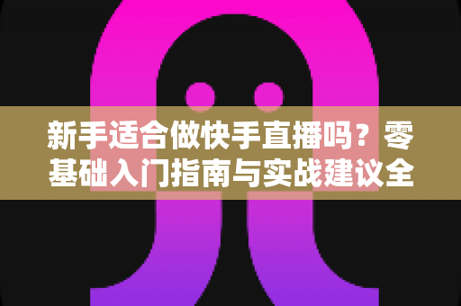 新手适合做快手直播吗?零基础入门指南与实战建议全解析 新手适合做快手直播吗?零基础入门指南与实战建议全解析