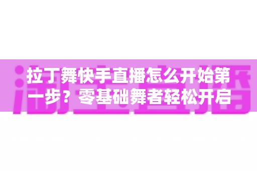 拉丁舞快手直播怎么开始第一步？零基础舞者轻松开启直播之旅的实战指南
