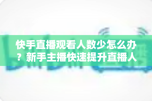 快手直播观看人数少怎么办?新手主播快速提升直播人气与互动率的完整实战指南 快手直播观看人数少怎么办?新手主播快速提升直播人气与互动率的完整实战指南