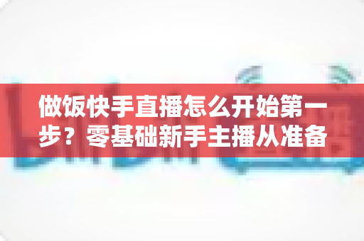 做饭快手直播怎么开始第一步?零基础新手主播从准备到开播的完整实战指南 做饭快手直播怎么开始第一步?零基础新手主播从准备到开播的完整实战指南